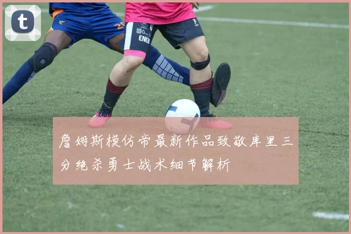 詹姆斯模仿帝最新作品致敬库里三分绝杀勇士战术细节解析