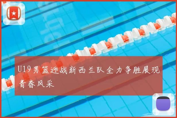 U19男篮迎战新西兰队全力争胜展现青春风采