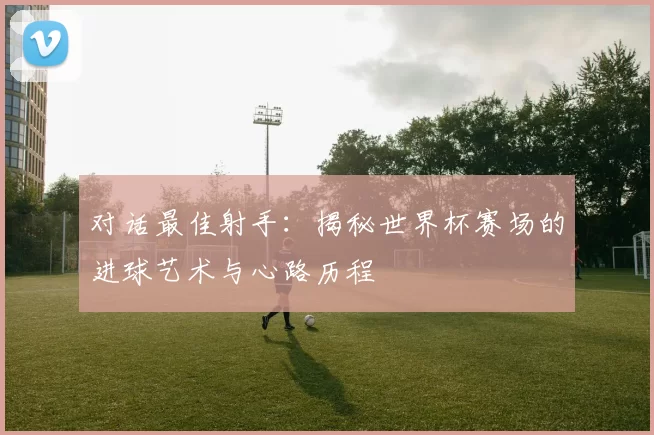 对话最佳射手:揭秘世界杯赛场的进球艺术与心路历程
