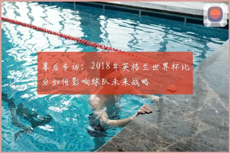 幕后专访:2018年英格兰世界杯比分如何影响球队未来战略