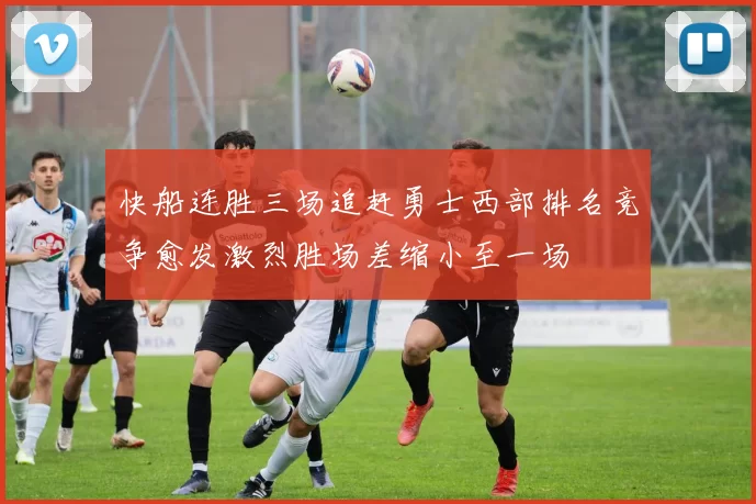 快船连胜三场追赶勇士西部排名竞争愈发激烈胜场差缩小至一场