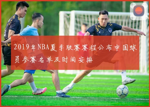 2019年NBA夏季联赛赛程公布中国球员参赛名单及时间安排