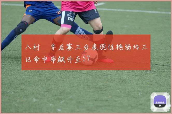 八村塁季后赛三分表现惊艳场均三记命中率飙升至57
