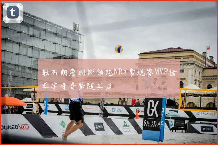 勒布朗詹姆斯领跑NBA常规赛MVP榜单字母哥紧随其后