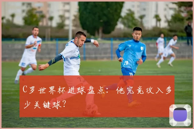 C罗世界杯进球盘点:他究竟攻入多少关键球?