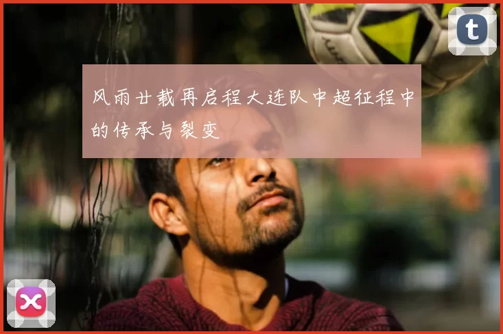 风雨廿载再启程大连队中超征程中的传承与裂变