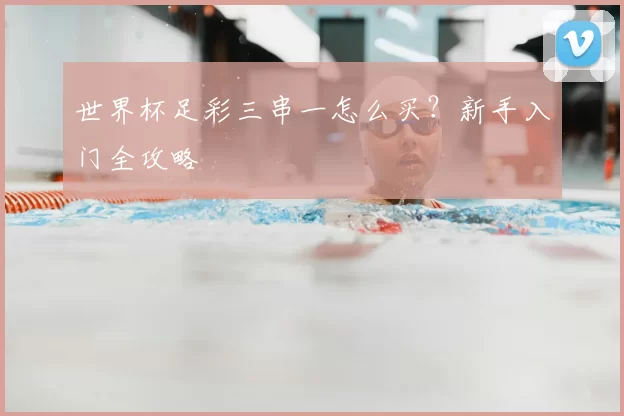 世界杯足彩三串一怎么买?新手入门全攻略