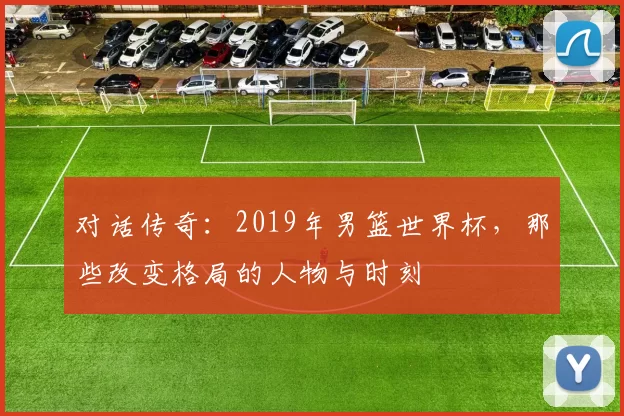 对话传奇：2019年男篮世界杯，那些改变格局的人物与时刻