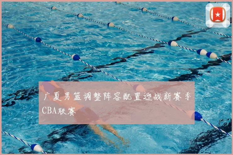 广夏男篮调整阵容配置迎战新赛季CBA联赛