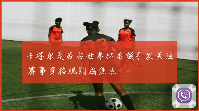 卡塔尔是否占世界杯名额引发关注 赛事资格规则成焦点