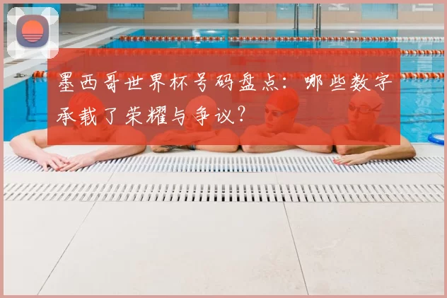墨西哥世界杯号码盘点:哪些数字承载了荣耀与争议?