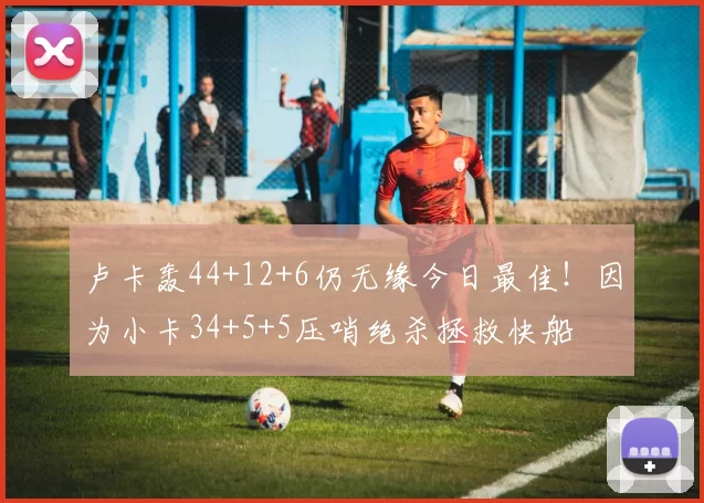 卢卡轰44+12+6仍无缘今日最佳!因为小卡34+5+5压哨绝杀拯救快船