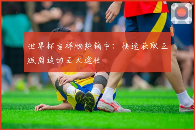 世界杯吉祥物热销中:快速获取正版周边的五大途径