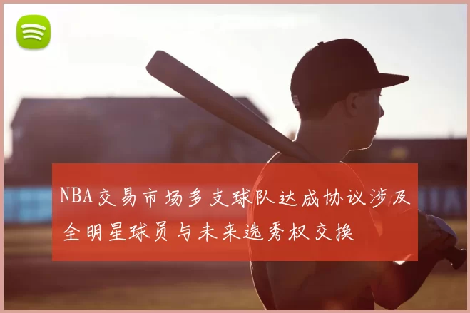 NBA交易市场多支球队达成协议涉及全明星球员与未来选秀权交换
