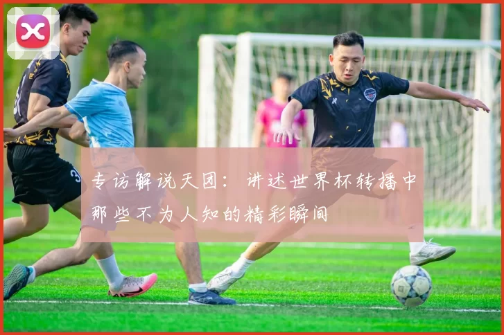 专访解说天团:讲述世界杯转播中那些不为人知的精彩瞬间