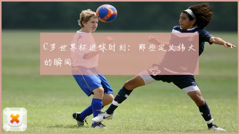 C罗世界杯进球时刻:那些定义伟大的瞬间
