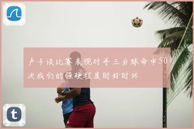 卢卡谈比赛表现对手三分球命中50次我们的强硬程度时好时坏
