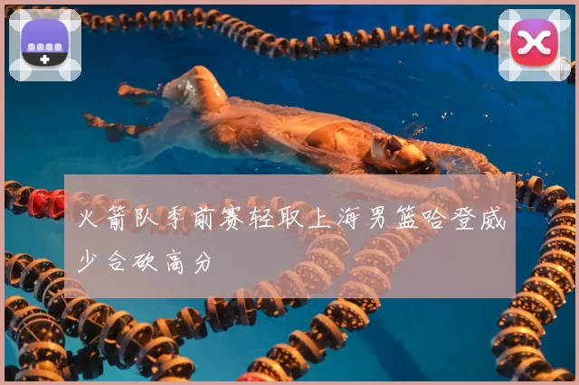 火箭队季前赛轻取上海男篮哈登威少合砍高分