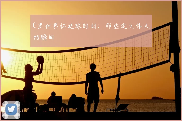 C罗世界杯进球时刻:那些定义伟大的瞬间