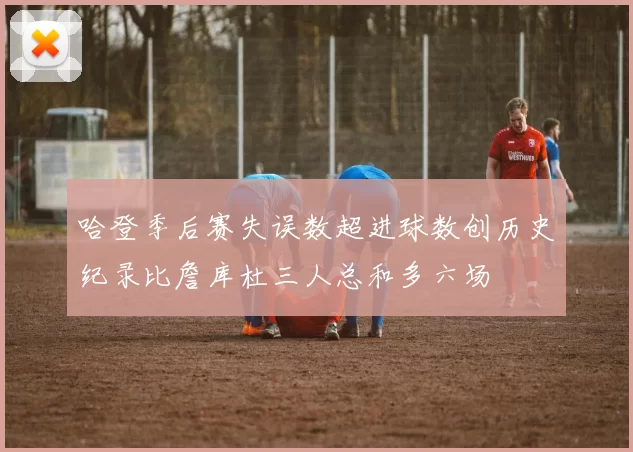 哈登季后赛失误数超进球数创历史纪录比詹库杜三人总和多六场