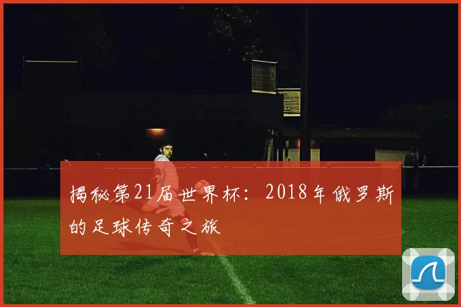 揭秘第21届世界杯:2018年俄罗斯的足球传奇之旅