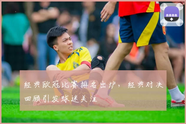 经典欧冠比赛排名出炉，经典对决回顾引发球迷关注