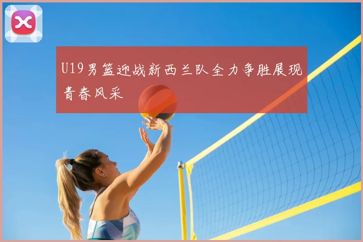 U19男篮迎战新西兰队全力争胜展现青春风采