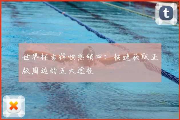 世界杯吉祥物热销中:快速获取正版周边的五大途径