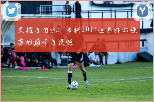 荣耀与泪水:重析2014世界杯四强赛的巅峰与遗憾