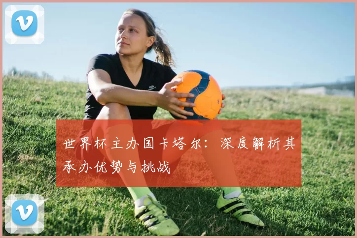 世界杯主办国卡塔尔：深度解析其承办优势与挑战