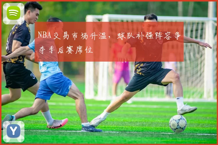 NBA交易市场升温,球队补强阵容争夺季后赛席位