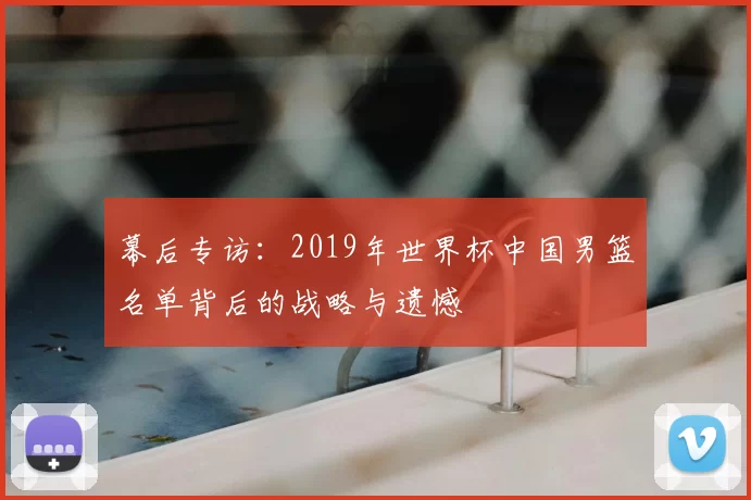 幕后专访：2019年世界杯中国男篮名单背后的战略与遗憾