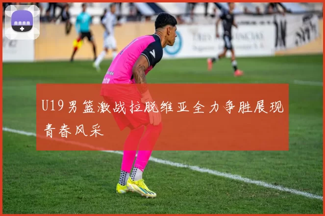 U19男篮激战拉脱维亚全力争胜展现青春风采