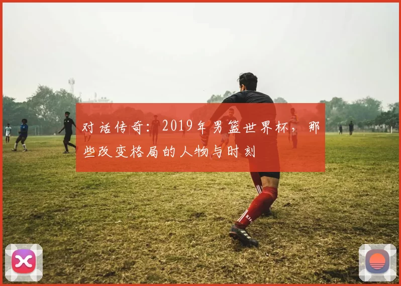 对话传奇：2019年男篮世界杯，那些改变格局的人物与时刻
