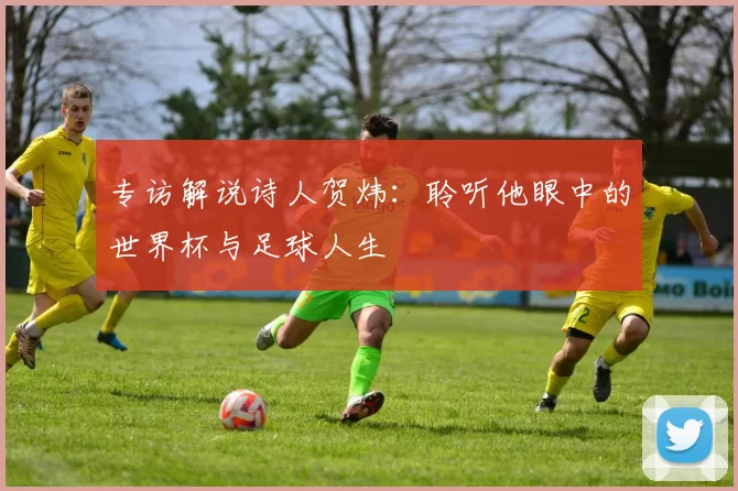 专访解说诗人贺炜:聆听他眼中的世界杯与足球人生