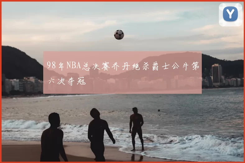 98年NBA总决赛乔丹绝杀爵士公牛第六次夺冠