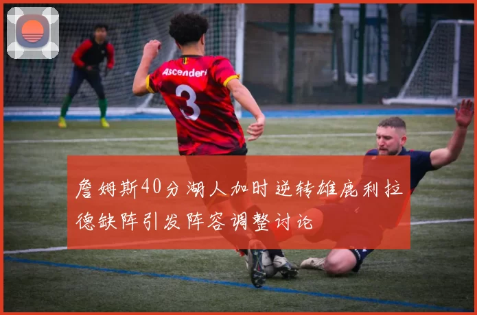 詹姆斯40分湖人加时逆转雄鹿利拉德缺阵引发阵容调整讨论