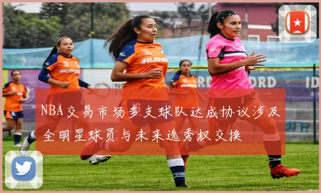 NBA交易市场多支球队达成协议涉及全明星球员与未来选秀权交换