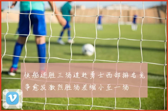 快船连胜三场追赶勇士西部排名竞争愈发激烈胜场差缩小至一场