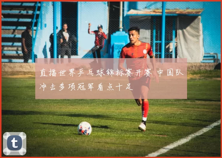 直播世界乒乓球锦标赛开赛 中国队冲击多项冠军看点十足