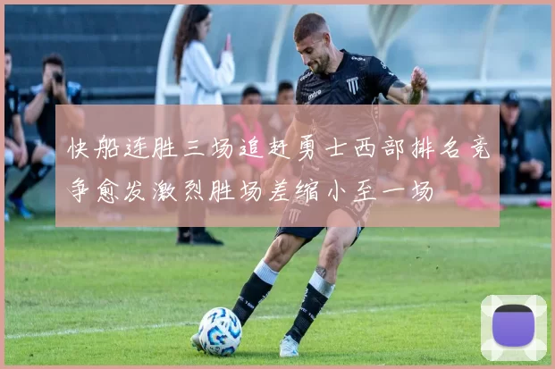 快船连胜三场追赶勇士西部排名竞争愈发激烈胜场差缩小至一场