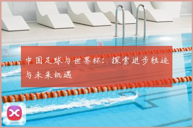 中国足球与世界杯:探索进步轨迹与未来机遇