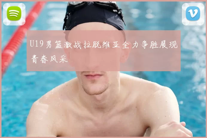 U19男篮激战拉脱维亚全力争胜展现青春风采
