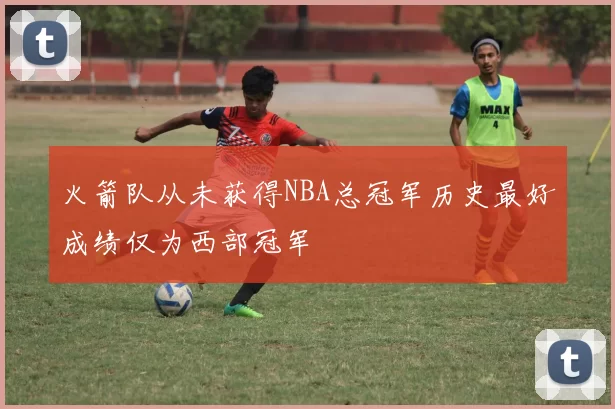 火箭队从未获得NBA总冠军历史最好成绩仅为西部冠军