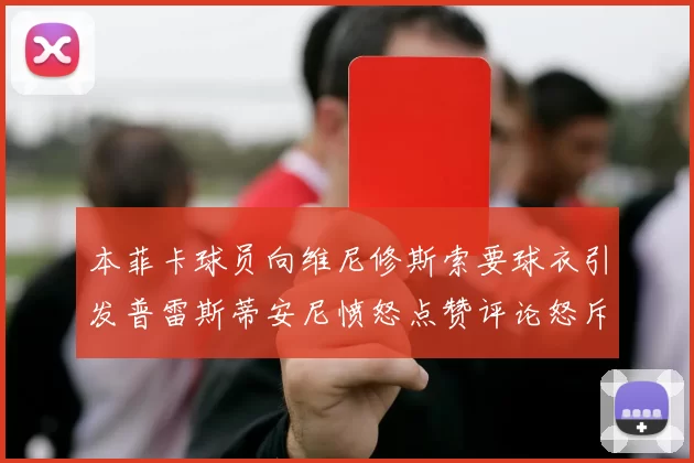 本菲卡球员向维尼修斯索要球衣引发普雷斯蒂安尼愤怒点赞评论怒斥队友