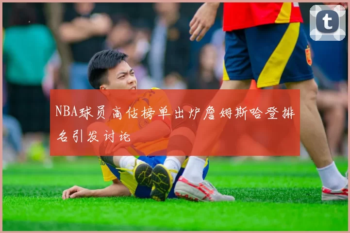 NBA球员高估榜单出炉詹姆斯哈登排名引发讨论
