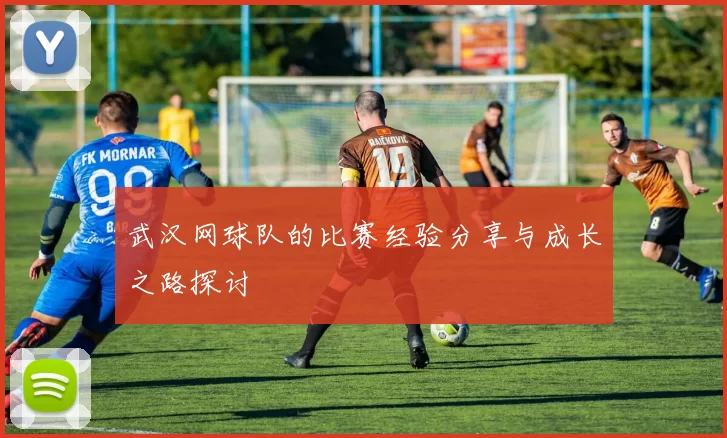 武汉网球队的比赛经验分享与成长之路探讨