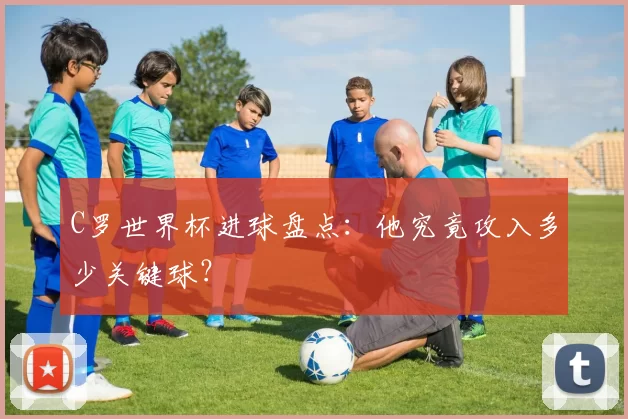 C罗世界杯进球盘点:他究竟攻入多少关键球?