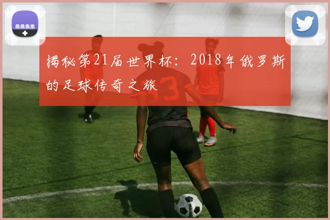 揭秘第21届世界杯：2018年俄罗斯的足球传奇之旅