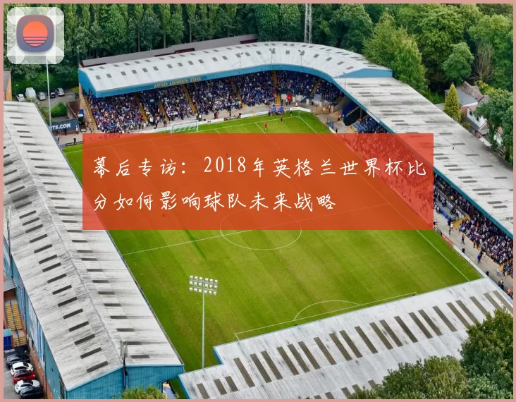 幕后专访:2018年英格兰世界杯比分如何影响球队未来战略